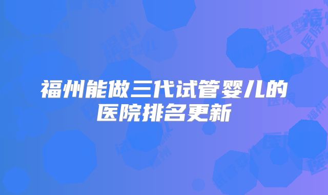 福州能做三代试管婴儿的医院排名更新