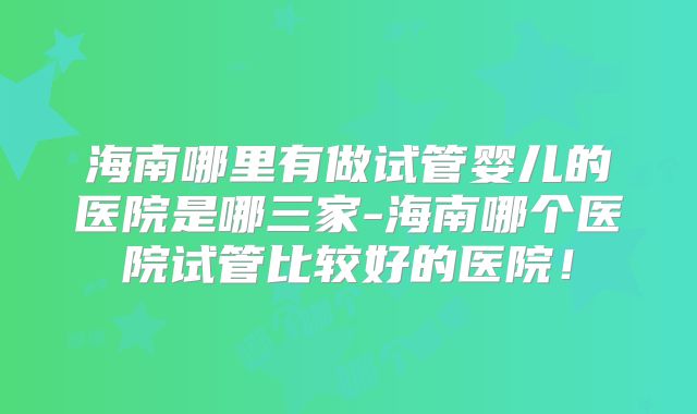 海南哪里有做试管婴儿的医院是哪三家-海南哪个医院试管比较好的医院！