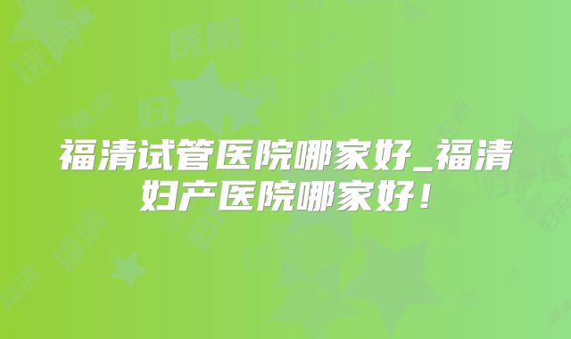 福清试管医院哪家好_福清妇产医院哪家好！