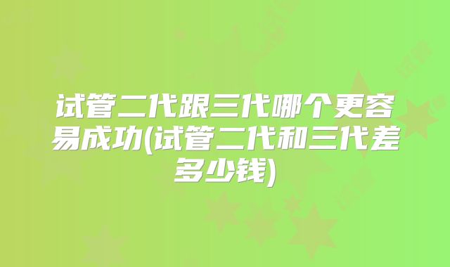 试管二代跟三代哪个更容易成功(试管二代和三代差多少钱)