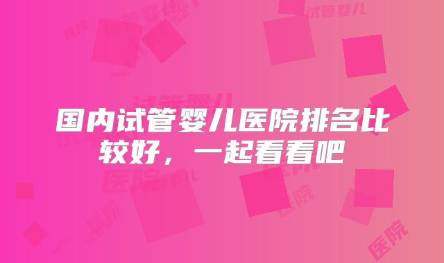 国内试管婴儿医院排名比较好，一起看看吧