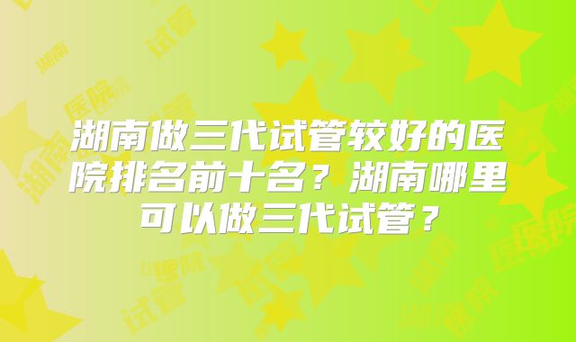 湖南做三代试管较好的医院排名前十名？湖南哪里可以做三代试管？