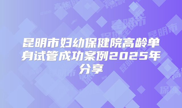 昆明市妇幼保健院高龄单身试管成功案例2025年分享