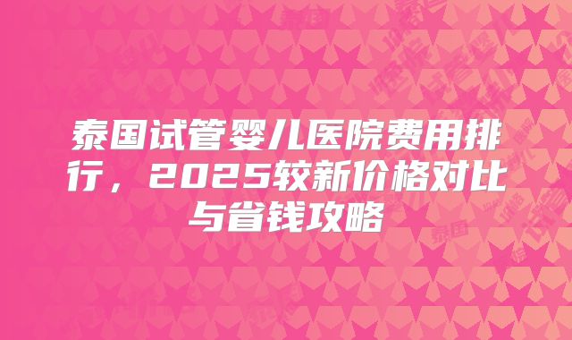 泰国试管婴儿医院费用排行，2025较新价格对比与省钱攻略