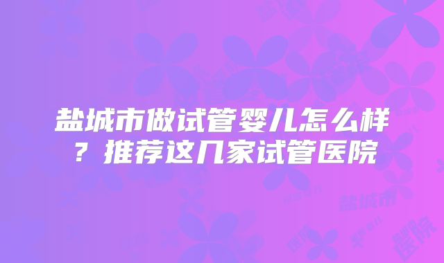 盐城市做试管婴儿怎么样?推荐这几家试管医院