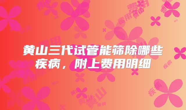 黄山三代试管能筛除哪些疾病，附上费用明细