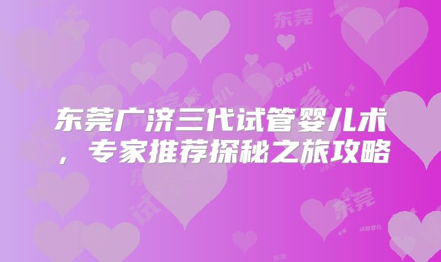东莞广济三代试管婴儿术，专家推荐探秘之旅攻略