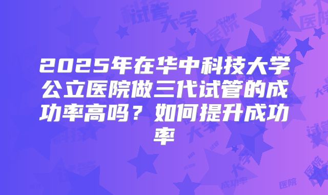 2025年在华中科技大学公立医院做三代试管的成功率高吗？如何提升成功率