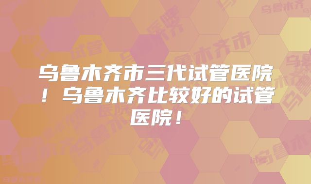 乌鲁木齐市三代试管医院!乌鲁木齐比较好的试管医院!