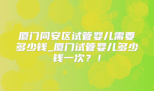 厦门同安区试管婴儿需要多少钱_厦门试管婴儿多少钱一次？！