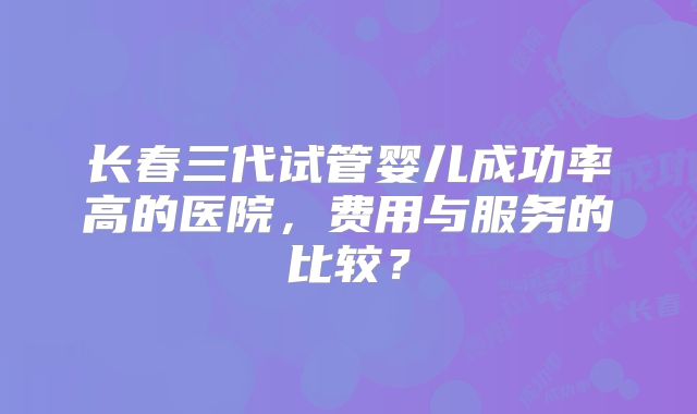 长春三代试管婴儿成功率高的医院，费用与服务的比较？