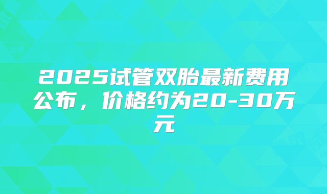 2025试管双胎最新费用公布，价格约为20-30万元