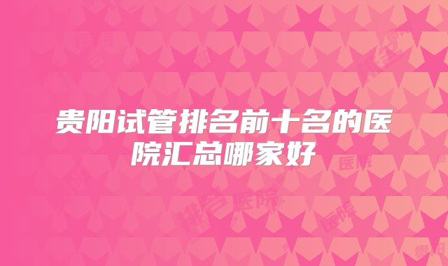 贵阳试管排名前十名的医院汇总哪家好