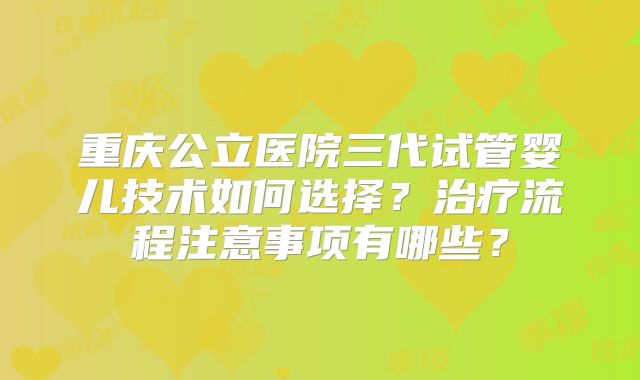 重庆公立医院三代试管婴儿技术如何选择？治疗流程注意事项有哪些？