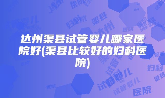 达州渠县试管婴儿哪家医院好(渠县比较好的妇科医院)