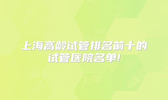 上海高龄试管排名前十的试管医院名单!