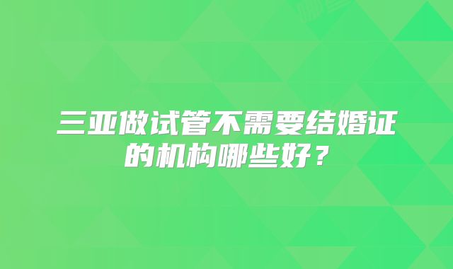 三亚做试管不需要结婚证的机构哪些好？