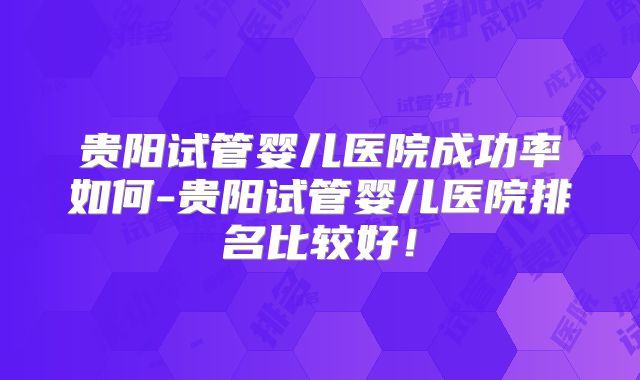 贵阳试管婴儿医院成功率如何-贵阳试管婴儿医院排名比较好!