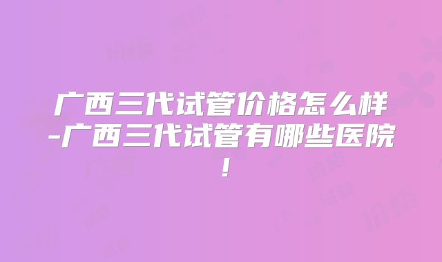 广西三代试管价格怎么样-广西三代试管有哪些医院！