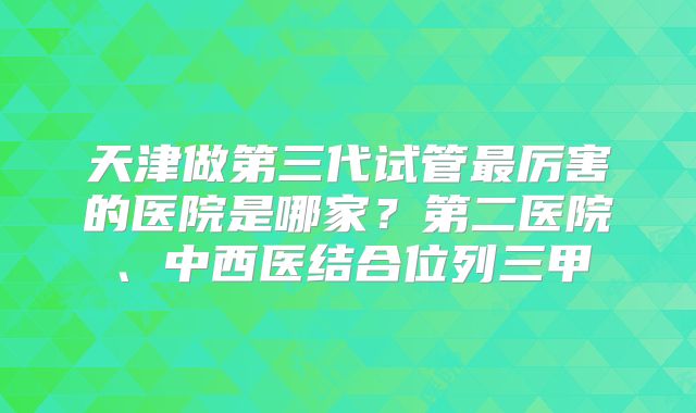 天津做第三代试管最厉害的医院是哪家？第二医院、中西医结合位列三甲