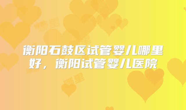 衡阳石鼓区试管婴儿哪里好，衡阳试管婴儿医院