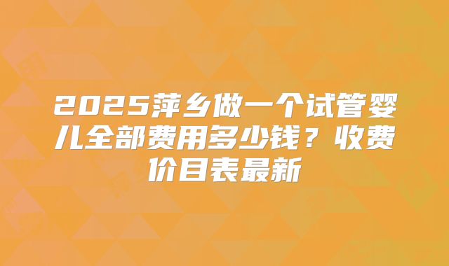 2025萍乡做一个试管婴儿全部费用多少钱？收费价目表最新