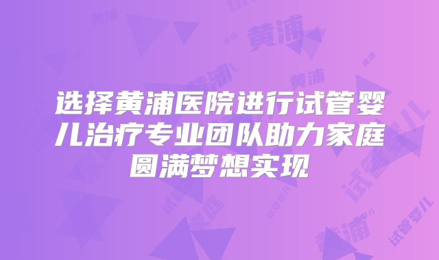 选择黄浦医院进行试管婴儿治疗专业团队助力家庭圆满梦想实现