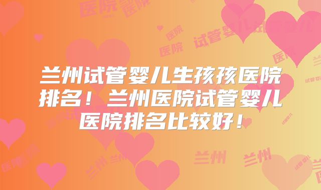 兰州试管婴儿生孩孩医院排名！兰州医院试管婴儿医院排名比较好！