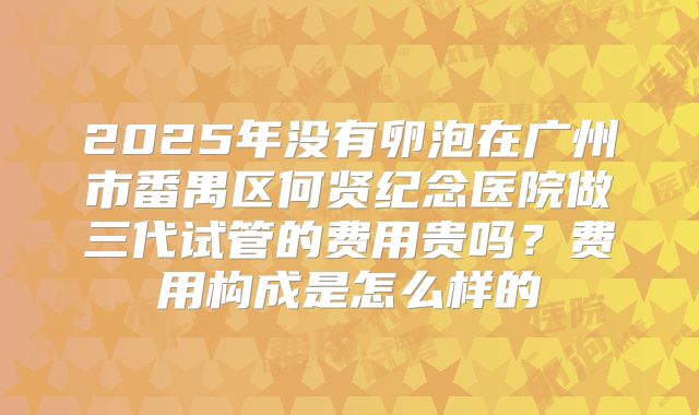 2025年没有卵泡在广州市番禺区何贤纪念医院做三代试管的费用贵吗?费用构成是怎么样的