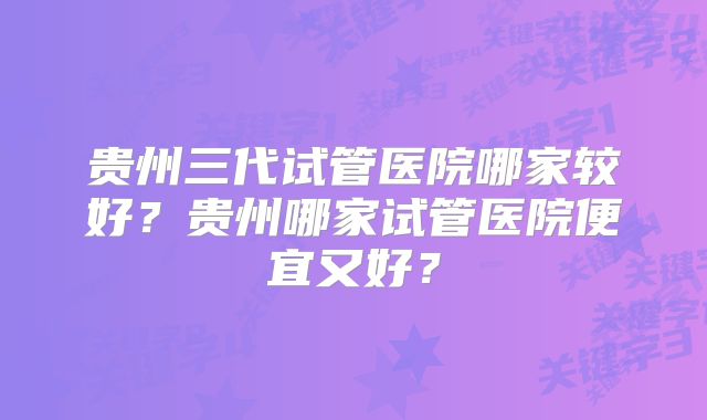 贵州三代试管医院哪家较好?贵州哪家试管医院便宜又好?