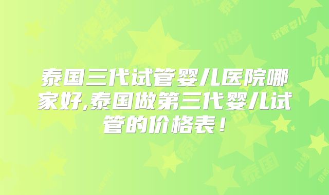 泰国三代试管婴儿医院哪家好,泰国做第三代婴儿试管的价格表！