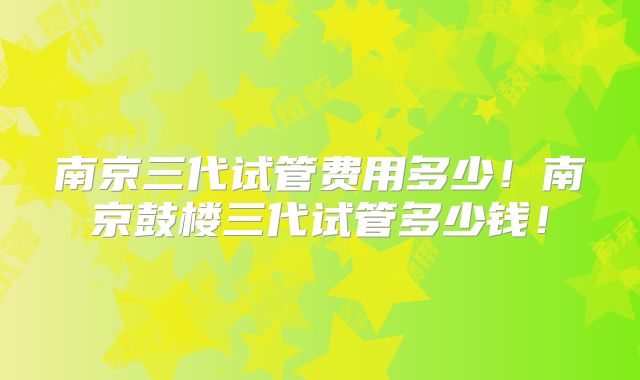 南京三代试管费用多少！南京鼓楼三代试管多少钱！