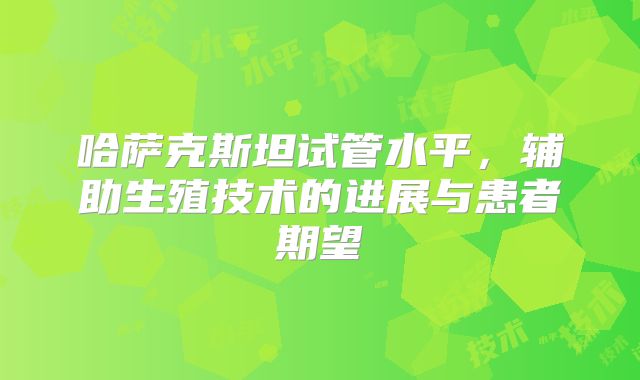 哈萨克斯坦试管水平,辅助生殖技术的进展与患者期望