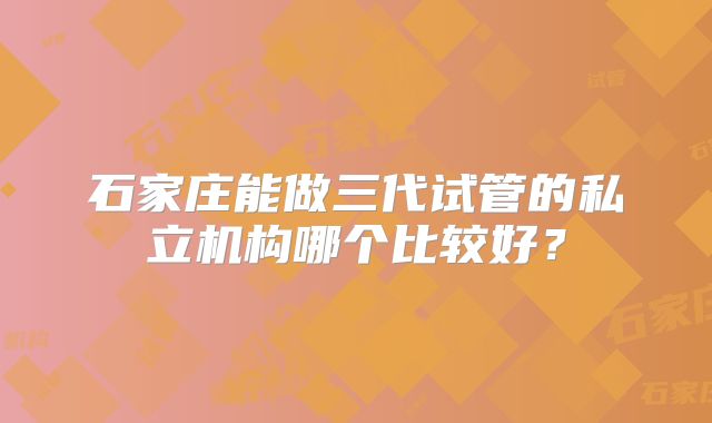石家庄能做三代试管的私立机构哪个比较好?