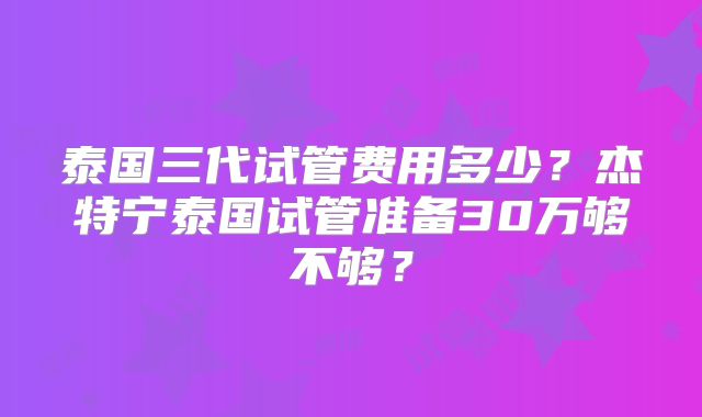 泰国三代试管费用多少?杰特宁泰国试管准备30万够不够?