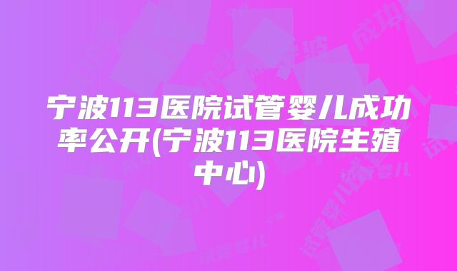 宁波113医院试管婴儿成功率公开(宁波113医院生殖中心)