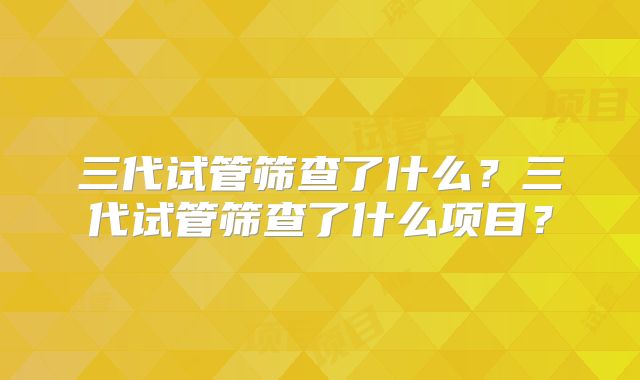 三代试管筛查了什么？三代试管筛查了什么项目？