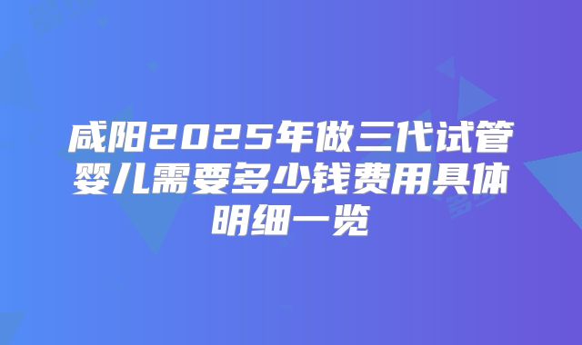 咸阳2025年做三代试管婴儿需要多少钱费用具体明细一览