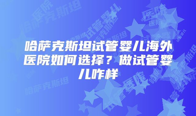 哈萨克斯坦试管婴儿海外医院如何选择？做试管婴儿咋样
