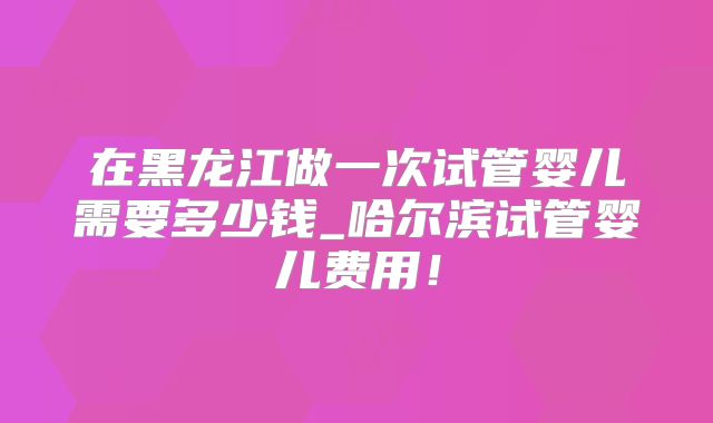 在黑龙江做一次试管婴儿需要多少钱_哈尔滨试管婴儿费用！