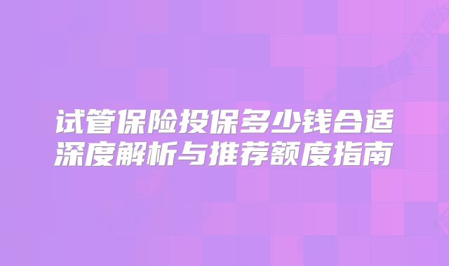 试管保险投保多少钱合适深度解析与推荐额度指南