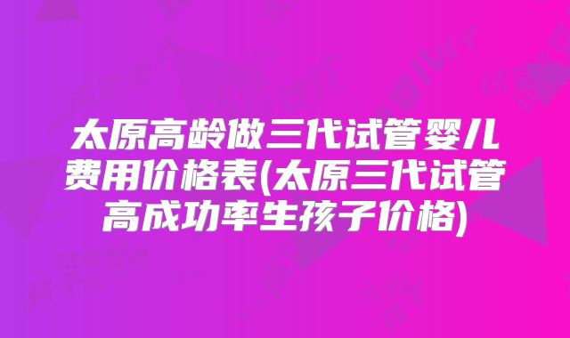 太原高龄做三代试管婴儿费用价格表(太原三代试管高成功率生孩子价格)