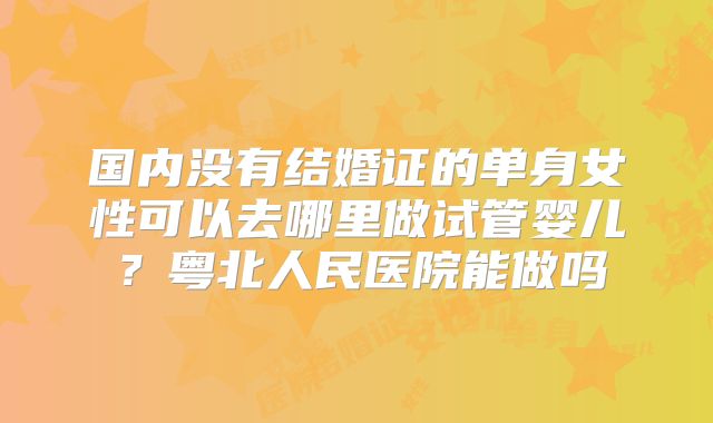 国内没有结婚证的单身女性可以去哪里做试管婴儿？粤北人民医院能做吗