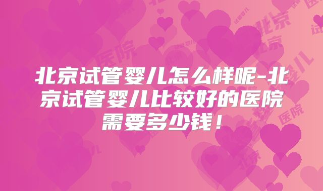 北京试管婴儿怎么样呢-北京试管婴儿比较好的医院需要多少钱！