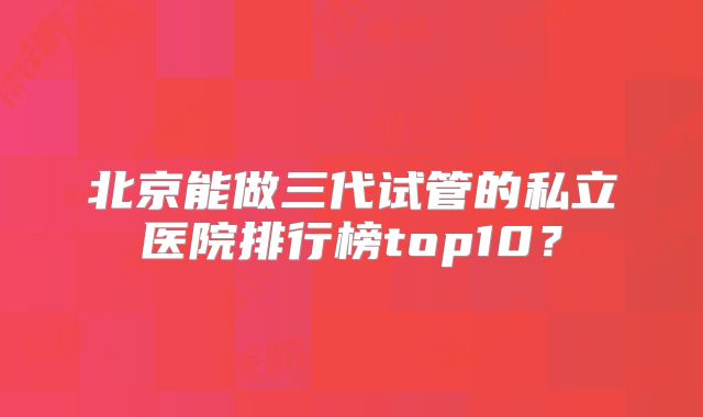 北京能做三代试管的私立医院排行榜top10？