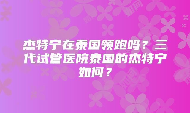杰特宁在泰国领跑吗？三代试管医院泰国的杰特宁如何？