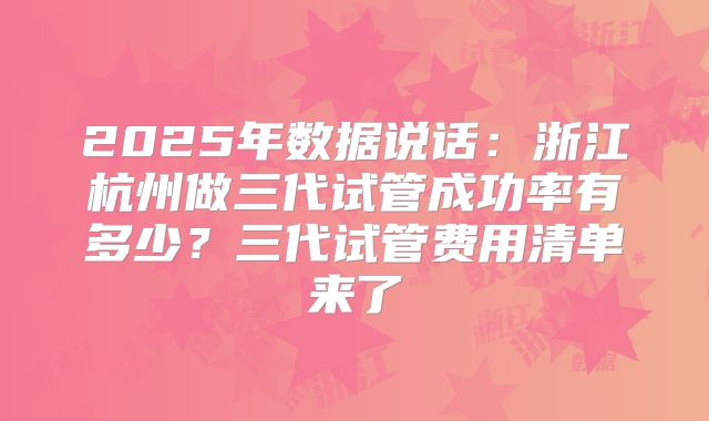 2025年数据说话：浙江杭州做三代试管成功率有多少？三代试管费用清单来了