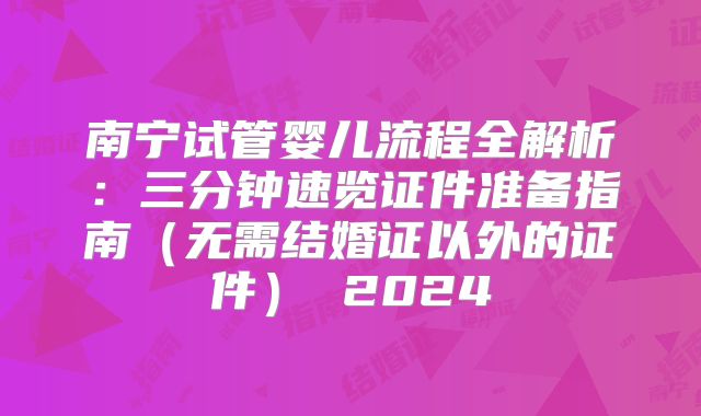 南宁试管婴儿流程全解析：三分钟速览证件准备指南（无需结婚证以外的证件） 2024