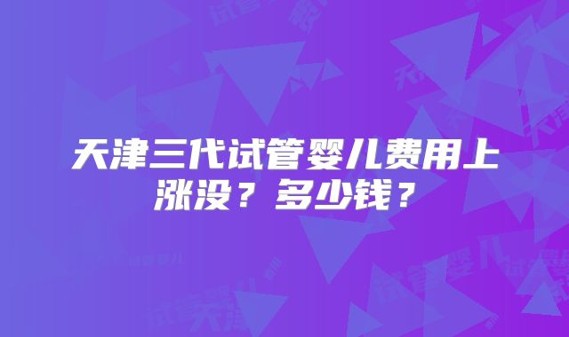 天津三代试管婴儿费用上涨没？多少钱？