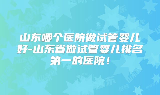 山东哪个医院做试管婴儿好-山东省做试管婴儿排名第一的医院!